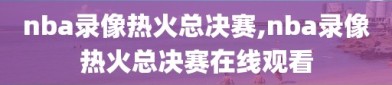 nba录像热火总决赛,nba录像热火总决赛在线观看