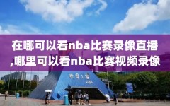 在哪可以看nba比赛录像直播,哪里可以看nba比赛视频录像