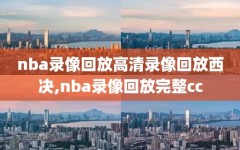 nba录像回放高清录像回放西决,nba录像回放完整cc