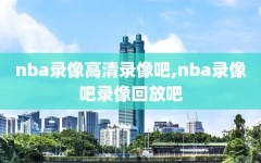 nba录像高清录像吧,nba录像吧录像回放吧