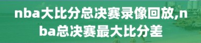 nba大比分总决赛录像回放,nba总决赛最大比分差