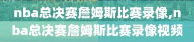 nba总决赛詹姆斯比赛录像,nba总决赛詹姆斯比赛录像视频