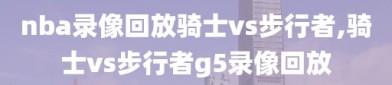 nba录像回放骑士vs步行者,骑士vs步行者g5录像回放