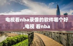 电视看nba录像的软件哪个好,电视 看nba