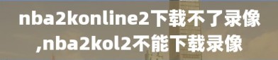 nba2konline2下载不了录像,nba2kol2不能下载录像