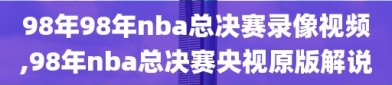 98年98年nba总决赛录像视频,98年nba总决赛央视原版解说