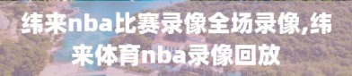 纬来nba比赛录像全场录像,纬来体育nba录像回放