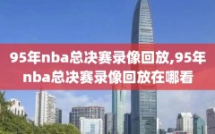 95年nba总决赛录像回放,95年nba总决赛录像回放在哪看