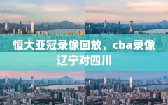 恒大亚冠录像回放，cba录像辽宁对四川