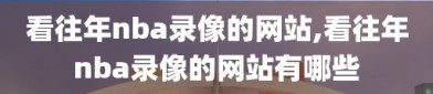 看往年nba录像的网站,看往年nba录像的网站有哪些