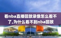 看nba直播回放录像怎么看不了,为什么看不到nba回放