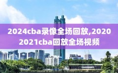 2024cba录像全场回放,20202021cba回放全场视频