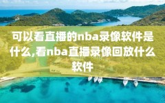 可以看直播的nba录像软件是什么,看nba直播录像回放什么软件