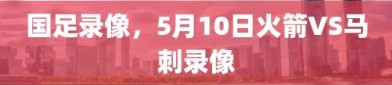 国足录像，5月10日火箭VS马刺录像