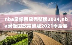 nba录像回放完整版2024,nba录像回放完整版2021季后赛