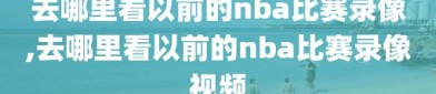 去哪里看以前的nba比赛录像,去哪里看以前的nba比赛录像视频