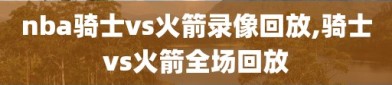 nba骑士vs火箭录像回放,骑士vs火箭全场回放