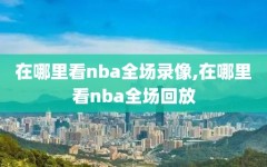 在哪里看nba全场录像,在哪里看nba全场回放