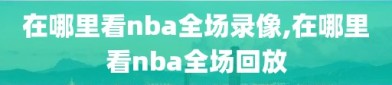 在哪里看nba全场录像,在哪里看nba全场回放