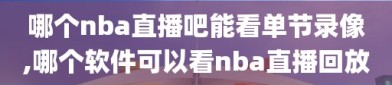 哪个nba直播吧能看单节录像,哪个软件可以看nba直播回放