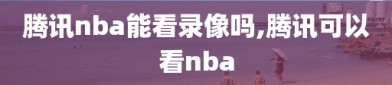 腾讯nba能看录像吗,腾讯可以看nba