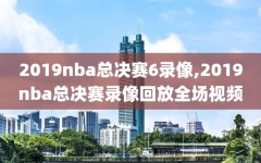 2019nba总决赛6录像,2019nba总决赛录像回放全场视频