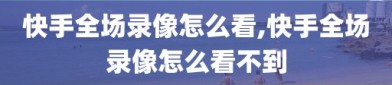 快手全场录像怎么看,快手全场录像怎么看不到