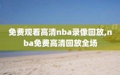 免费观看高清nba录像回放,nba免费高清回放全场