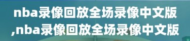 nba录像回放全场录像中文版,nba录像回放全场录像中文版