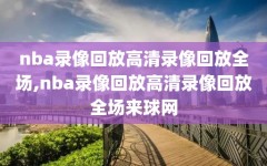 nba录像回放高清录像回放全场,nba录像回放高清录像回放全场来球网