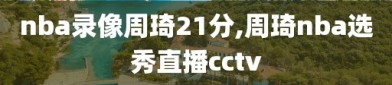 nba录像周琦21分,周琦nba选秀直播cctv