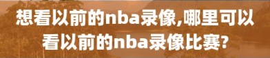 想看以前的nba录像,哪里可以看以前的nba录像比赛?