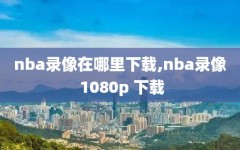 nba录像在哪里下载,nba录像 1080p 下载