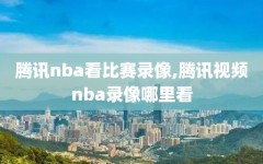 腾讯nba看比赛录像,腾讯视频nba录像哪里看