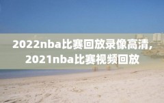 2022nba比赛回放录像高清,2021nba比赛视频回放