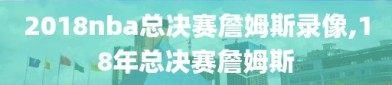 2018nba总决赛詹姆斯录像,18年总决赛詹姆斯