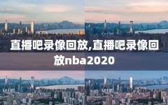 直播吧录像回放,直播吧录像回放nba2020