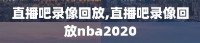 直播吧录像回放,直播吧录像回放nba2020