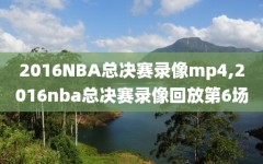 2016NBA总决赛录像mp4,2016nba总决赛录像回放第6场