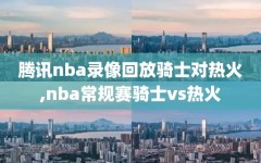 腾讯nba录像回放骑士对热火,nba常规赛骑士vs热火