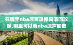 在哪里nba原声录像高清回放像,哪里可以看nba原声回放