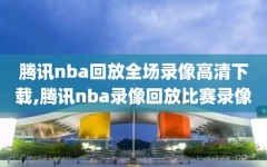 腾讯nba回放全场录像高清下载,腾讯nba录像回放比赛录像