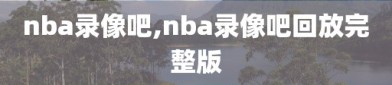 nba录像吧,nba录像吧回放完整版