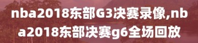 nba2018东部G3决赛录像,nba2018东部决赛g6全场回放