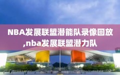 NBA发展联盟潜能队录像回放,nba发展联盟潜力队