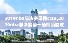 2019nba总决赛录像cctv,2019nba总决赛第一场视频回放