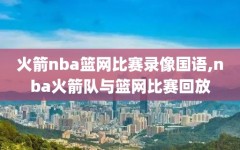 火箭nba篮网比赛录像国语,nba火箭队与篮网比赛回放