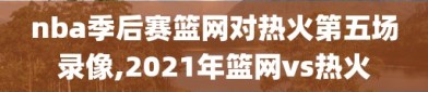 nba季后赛篮网对热火第五场录像,2021年篮网vs热火