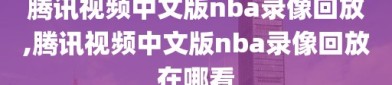 腾讯视频中文版nba录像回放,腾讯视频中文版nba录像回放在哪看