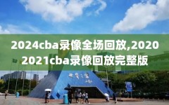 2024cba录像全场回放,20202021cba录像回放完整版